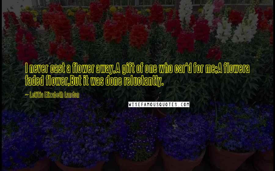 Letitia Elizabeth Landon Quotes: I never cast a flower away,A gift of one who car'd for me;A flowera faded flower,But it was done reluctantly.