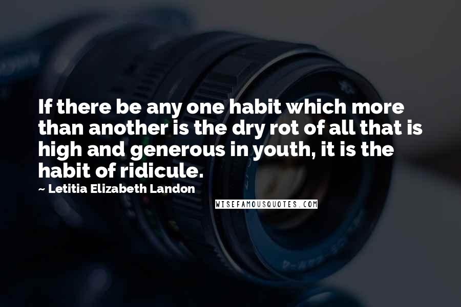 Letitia Elizabeth Landon Quotes: If there be any one habit which more than another is the dry rot of all that is high and generous in youth, it is the habit of ridicule.
