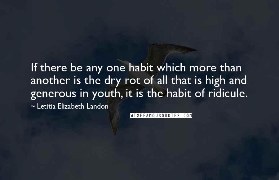 Letitia Elizabeth Landon Quotes: If there be any one habit which more than another is the dry rot of all that is high and generous in youth, it is the habit of ridicule.