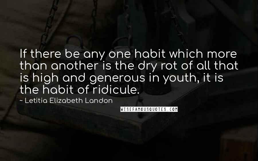 Letitia Elizabeth Landon Quotes: If there be any one habit which more than another is the dry rot of all that is high and generous in youth, it is the habit of ridicule.