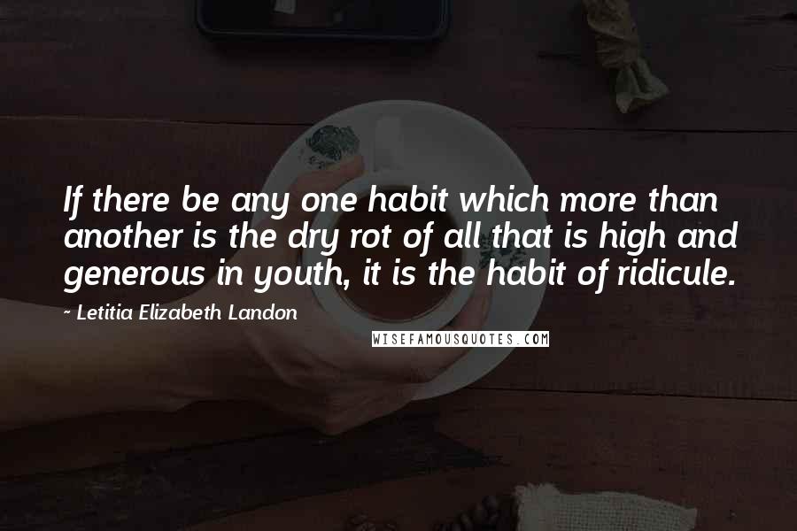 Letitia Elizabeth Landon Quotes: If there be any one habit which more than another is the dry rot of all that is high and generous in youth, it is the habit of ridicule.