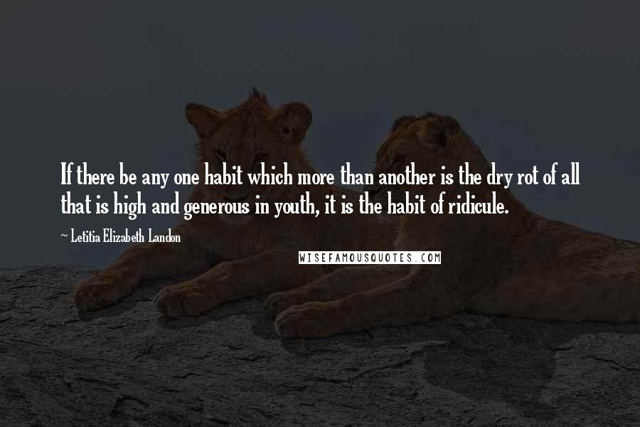 Letitia Elizabeth Landon Quotes: If there be any one habit which more than another is the dry rot of all that is high and generous in youth, it is the habit of ridicule.