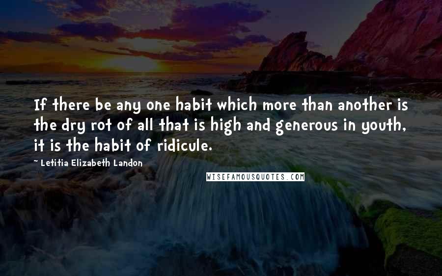 Letitia Elizabeth Landon Quotes: If there be any one habit which more than another is the dry rot of all that is high and generous in youth, it is the habit of ridicule.