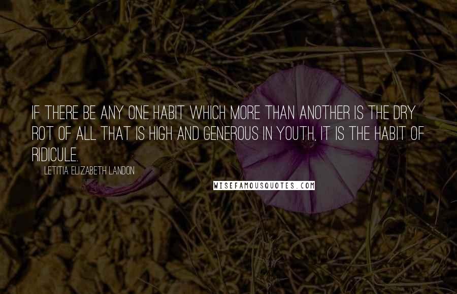 Letitia Elizabeth Landon Quotes: If there be any one habit which more than another is the dry rot of all that is high and generous in youth, it is the habit of ridicule.