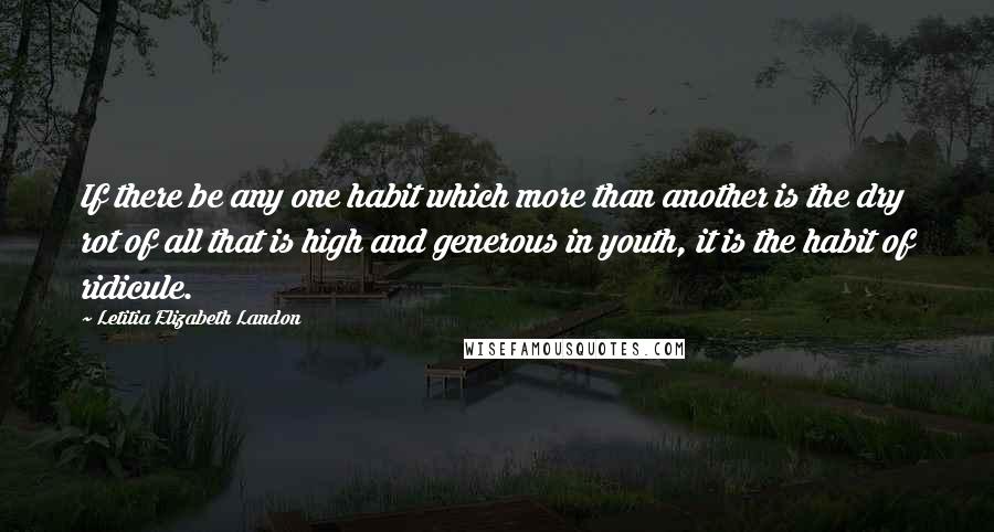 Letitia Elizabeth Landon Quotes: If there be any one habit which more than another is the dry rot of all that is high and generous in youth, it is the habit of ridicule.