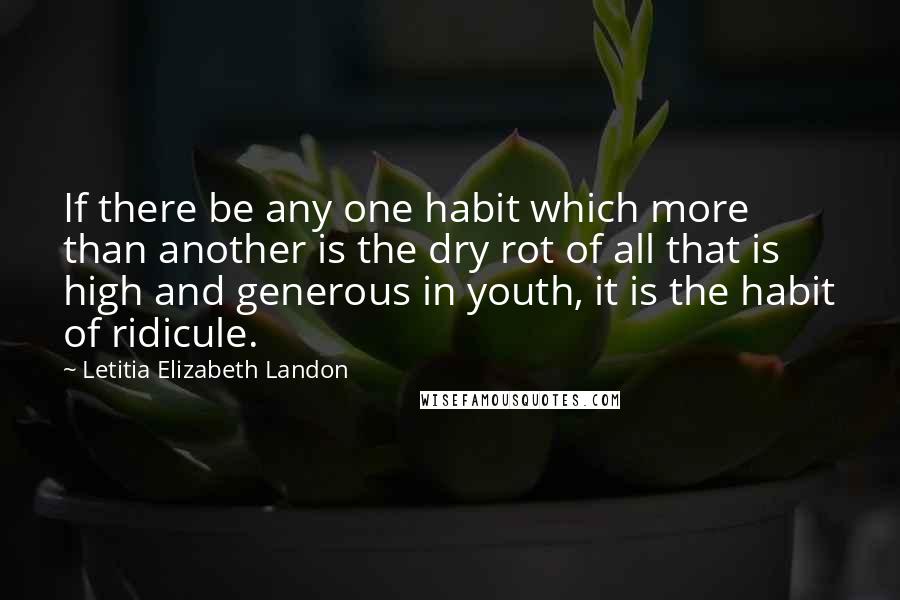 Letitia Elizabeth Landon Quotes: If there be any one habit which more than another is the dry rot of all that is high and generous in youth, it is the habit of ridicule.