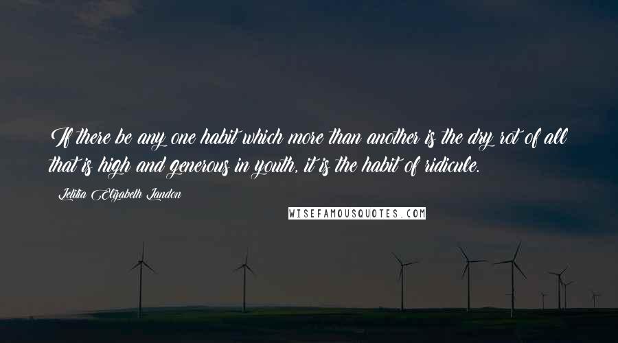 Letitia Elizabeth Landon Quotes: If there be any one habit which more than another is the dry rot of all that is high and generous in youth, it is the habit of ridicule.