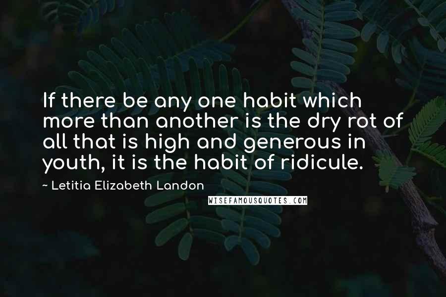 Letitia Elizabeth Landon Quotes: If there be any one habit which more than another is the dry rot of all that is high and generous in youth, it is the habit of ridicule.