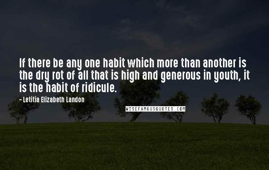 Letitia Elizabeth Landon Quotes: If there be any one habit which more than another is the dry rot of all that is high and generous in youth, it is the habit of ridicule.