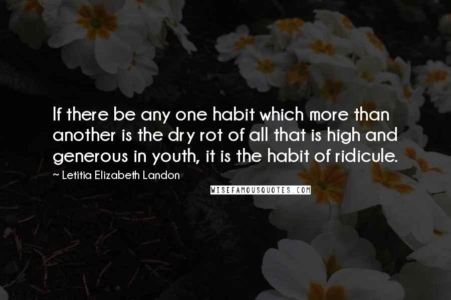 Letitia Elizabeth Landon Quotes: If there be any one habit which more than another is the dry rot of all that is high and generous in youth, it is the habit of ridicule.