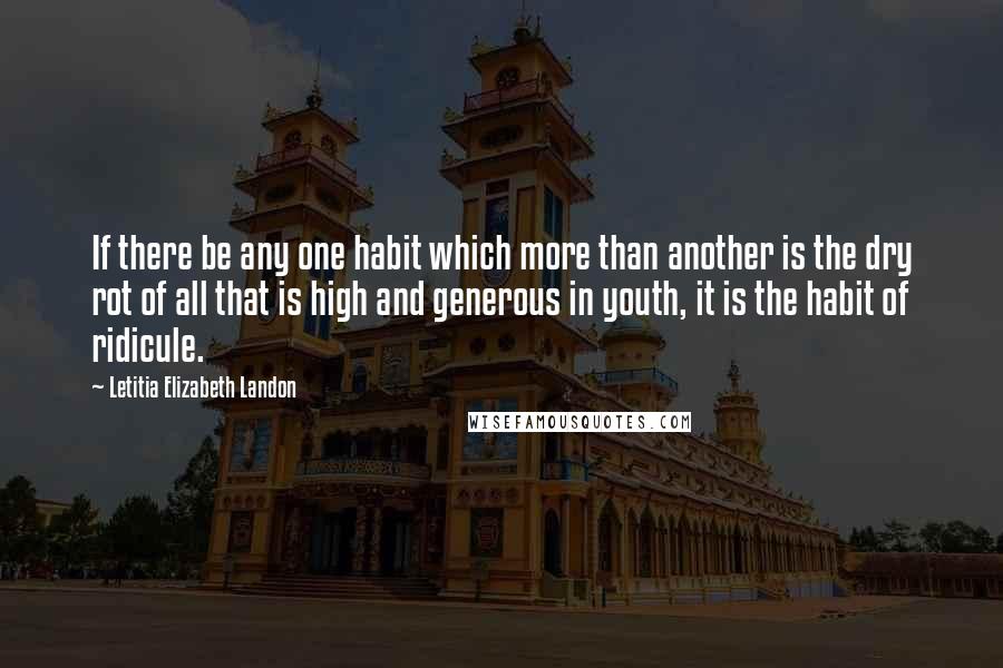 Letitia Elizabeth Landon Quotes: If there be any one habit which more than another is the dry rot of all that is high and generous in youth, it is the habit of ridicule.