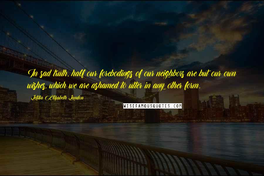 Letitia Elizabeth Landon Quotes: In sad truth, half our forebodings of our neighbors are but our own wishes, which we are ashamed to utter in any other form.