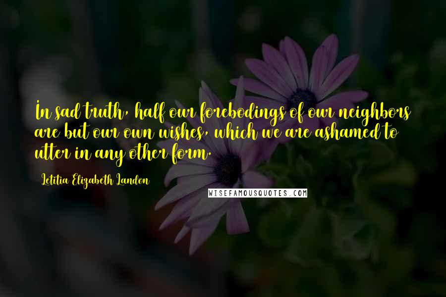 Letitia Elizabeth Landon Quotes: In sad truth, half our forebodings of our neighbors are but our own wishes, which we are ashamed to utter in any other form.