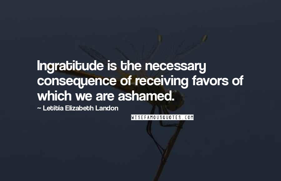 Letitia Elizabeth Landon Quotes: Ingratitude is the necessary consequence of receiving favors of which we are ashamed.