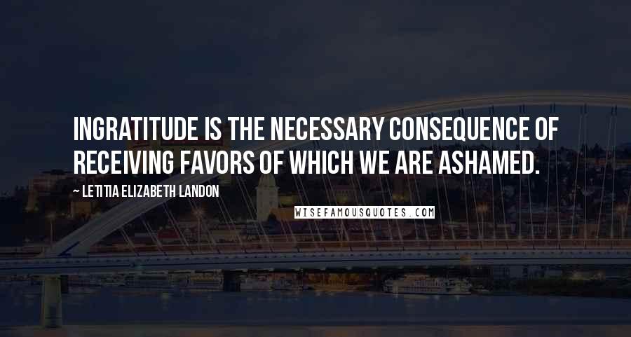 Letitia Elizabeth Landon Quotes: Ingratitude is the necessary consequence of receiving favors of which we are ashamed.