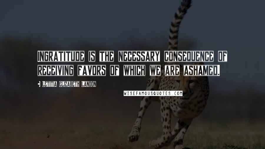 Letitia Elizabeth Landon Quotes: Ingratitude is the necessary consequence of receiving favors of which we are ashamed.