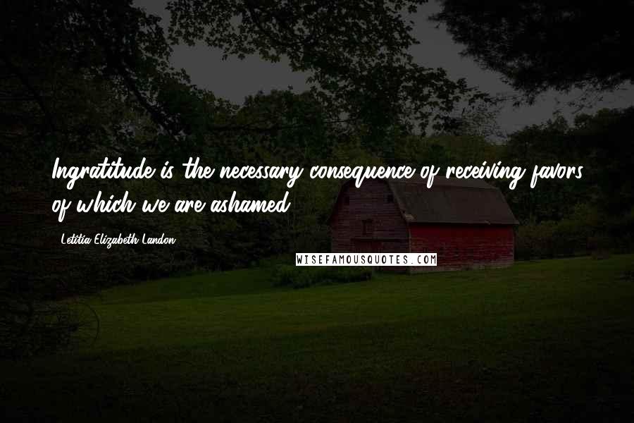 Letitia Elizabeth Landon Quotes: Ingratitude is the necessary consequence of receiving favors of which we are ashamed.