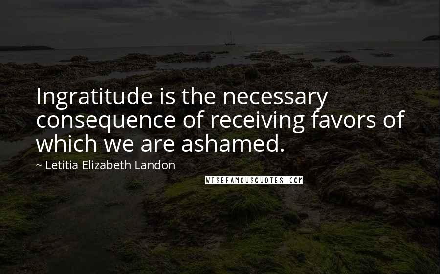 Letitia Elizabeth Landon Quotes: Ingratitude is the necessary consequence of receiving favors of which we are ashamed.