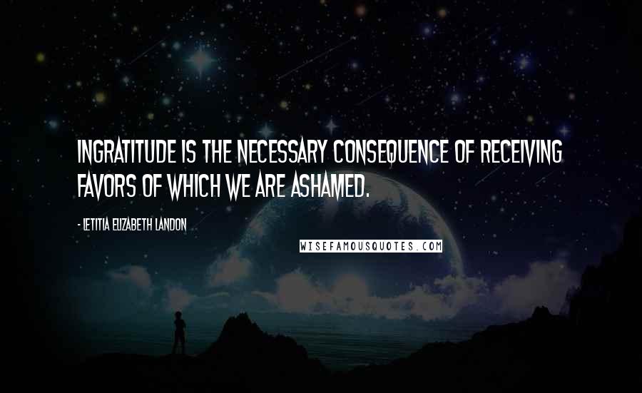 Letitia Elizabeth Landon Quotes: Ingratitude is the necessary consequence of receiving favors of which we are ashamed.