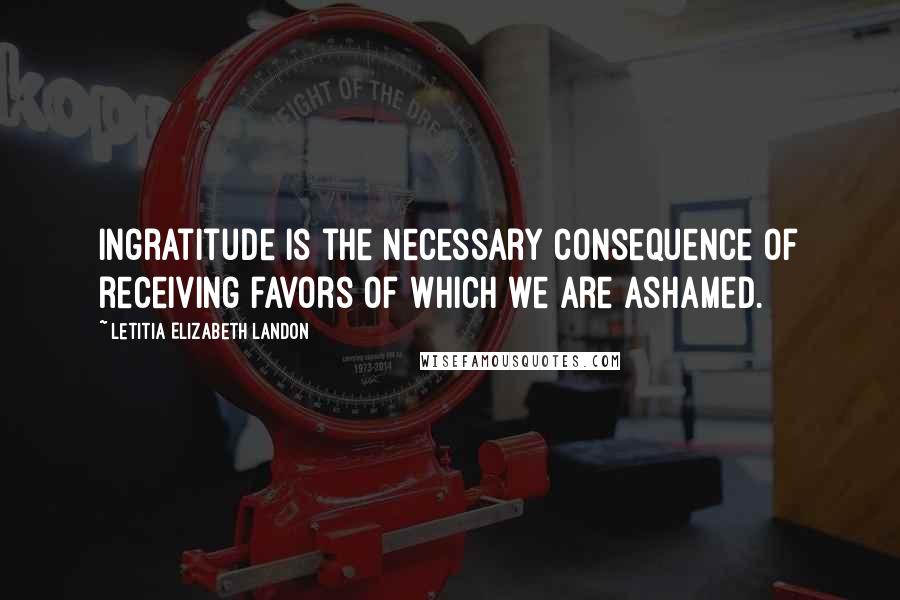 Letitia Elizabeth Landon Quotes: Ingratitude is the necessary consequence of receiving favors of which we are ashamed.