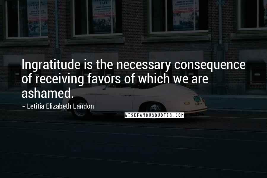 Letitia Elizabeth Landon Quotes: Ingratitude is the necessary consequence of receiving favors of which we are ashamed.