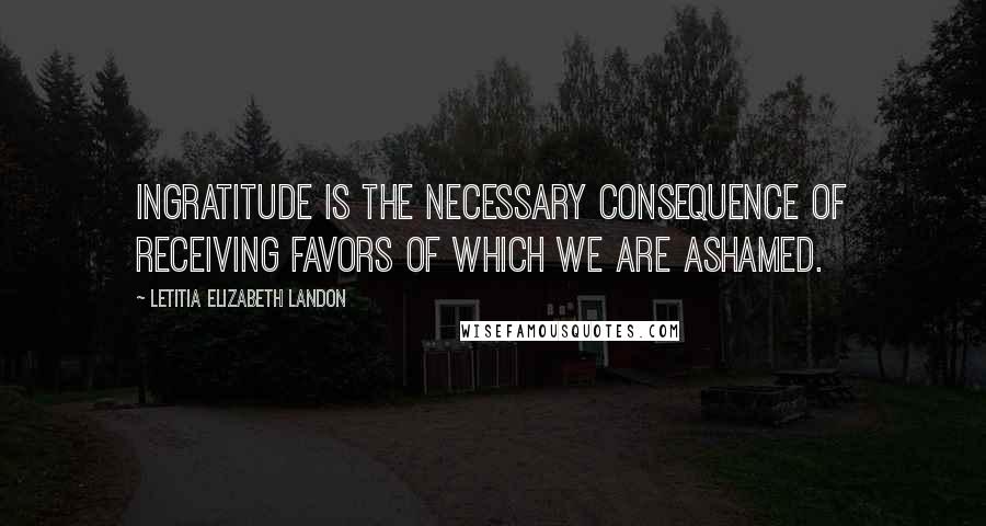 Letitia Elizabeth Landon Quotes: Ingratitude is the necessary consequence of receiving favors of which we are ashamed.