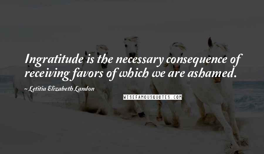 Letitia Elizabeth Landon Quotes: Ingratitude is the necessary consequence of receiving favors of which we are ashamed.