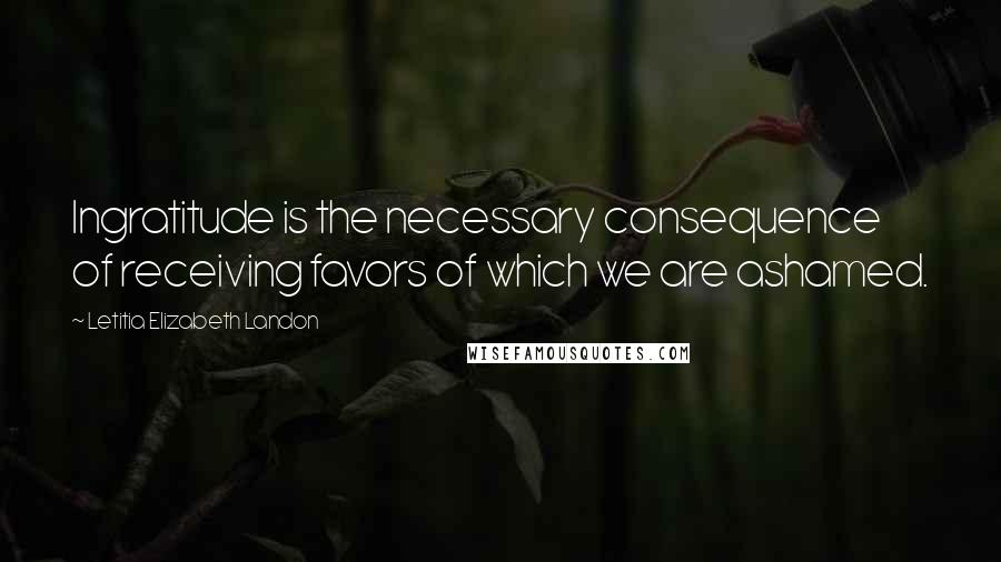 Letitia Elizabeth Landon Quotes: Ingratitude is the necessary consequence of receiving favors of which we are ashamed.