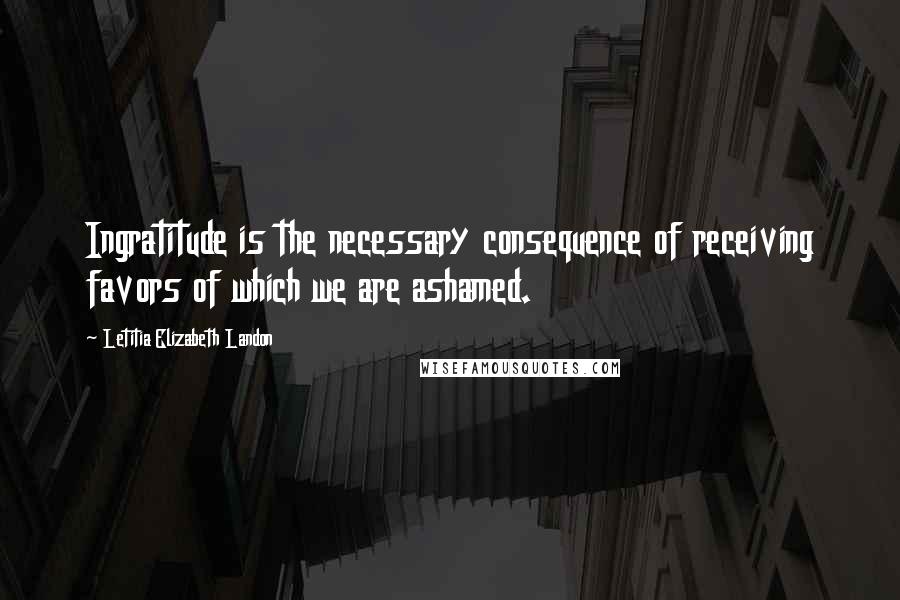 Letitia Elizabeth Landon Quotes: Ingratitude is the necessary consequence of receiving favors of which we are ashamed.