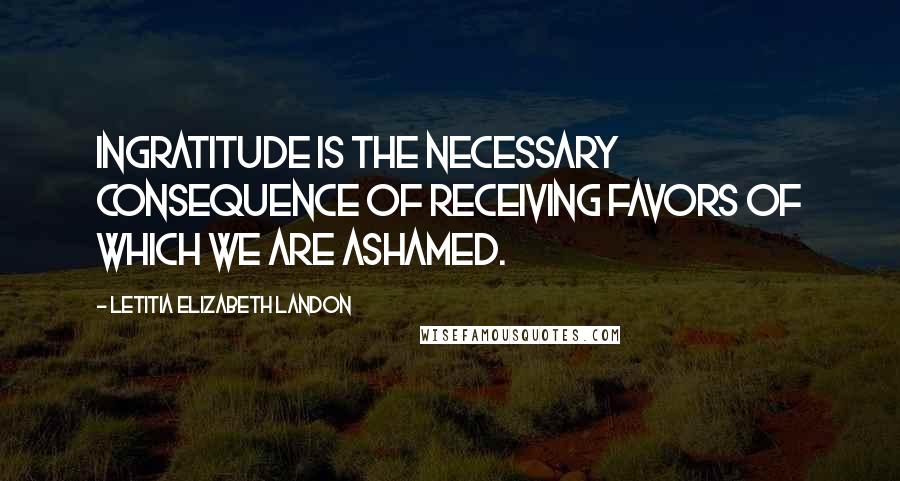 Letitia Elizabeth Landon Quotes: Ingratitude is the necessary consequence of receiving favors of which we are ashamed.