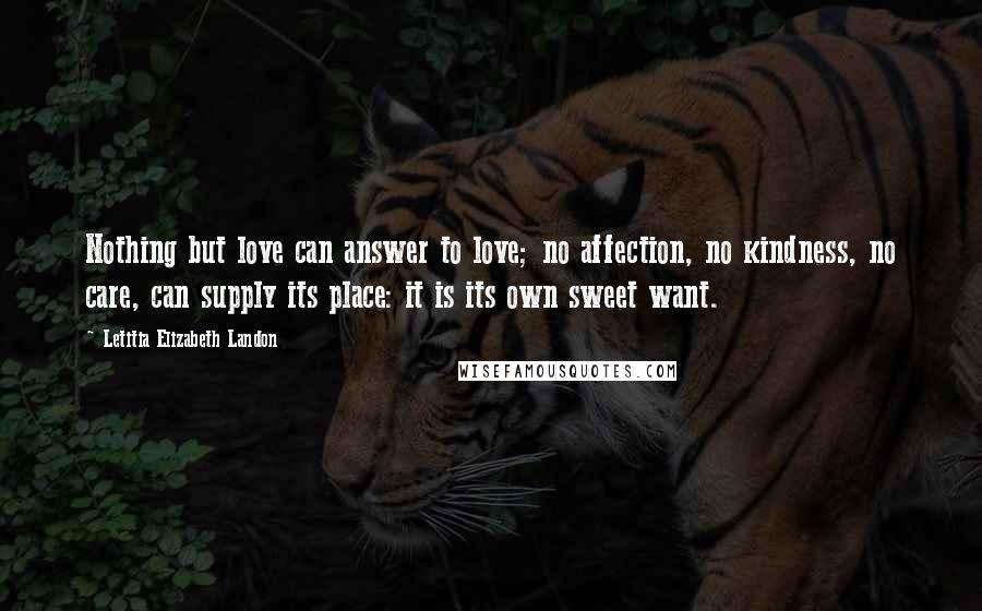 Letitia Elizabeth Landon Quotes: Nothing but love can answer to love; no affection, no kindness, no care, can supply its place: it is its own sweet want.