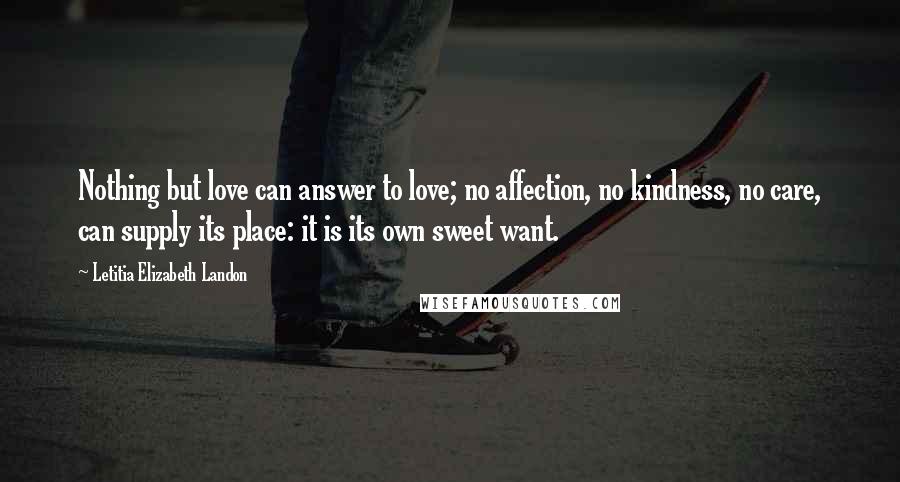 Letitia Elizabeth Landon Quotes: Nothing but love can answer to love; no affection, no kindness, no care, can supply its place: it is its own sweet want.