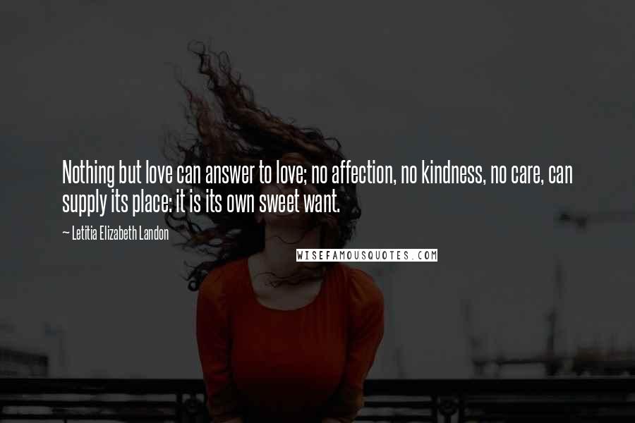 Letitia Elizabeth Landon Quotes: Nothing but love can answer to love; no affection, no kindness, no care, can supply its place: it is its own sweet want.