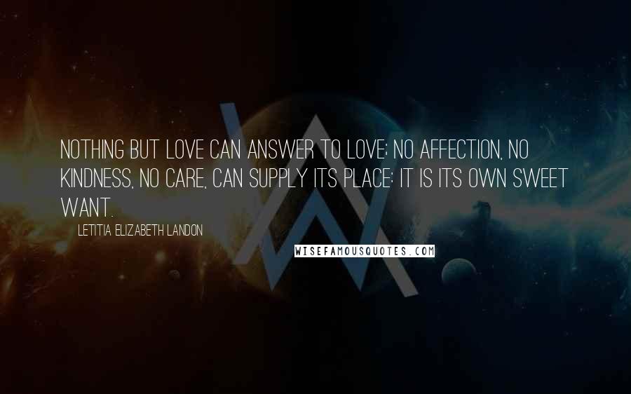 Letitia Elizabeth Landon Quotes: Nothing but love can answer to love; no affection, no kindness, no care, can supply its place: it is its own sweet want.