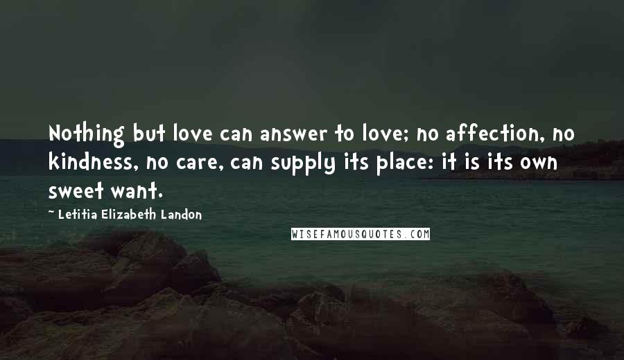 Letitia Elizabeth Landon Quotes: Nothing but love can answer to love; no affection, no kindness, no care, can supply its place: it is its own sweet want.