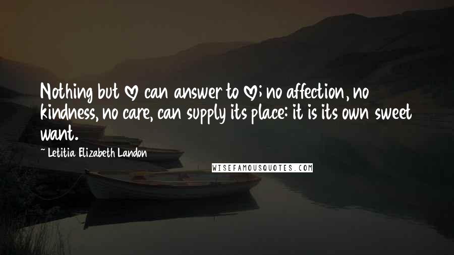 Letitia Elizabeth Landon Quotes: Nothing but love can answer to love; no affection, no kindness, no care, can supply its place: it is its own sweet want.