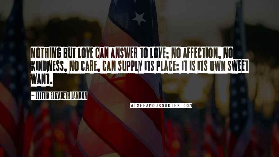 Letitia Elizabeth Landon Quotes: Nothing but love can answer to love; no affection, no kindness, no care, can supply its place: it is its own sweet want.