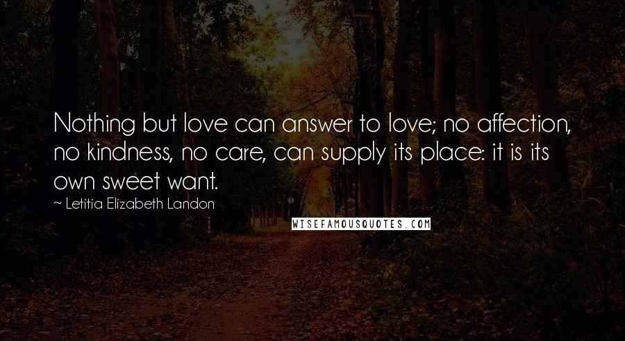 Letitia Elizabeth Landon Quotes: Nothing but love can answer to love; no affection, no kindness, no care, can supply its place: it is its own sweet want.