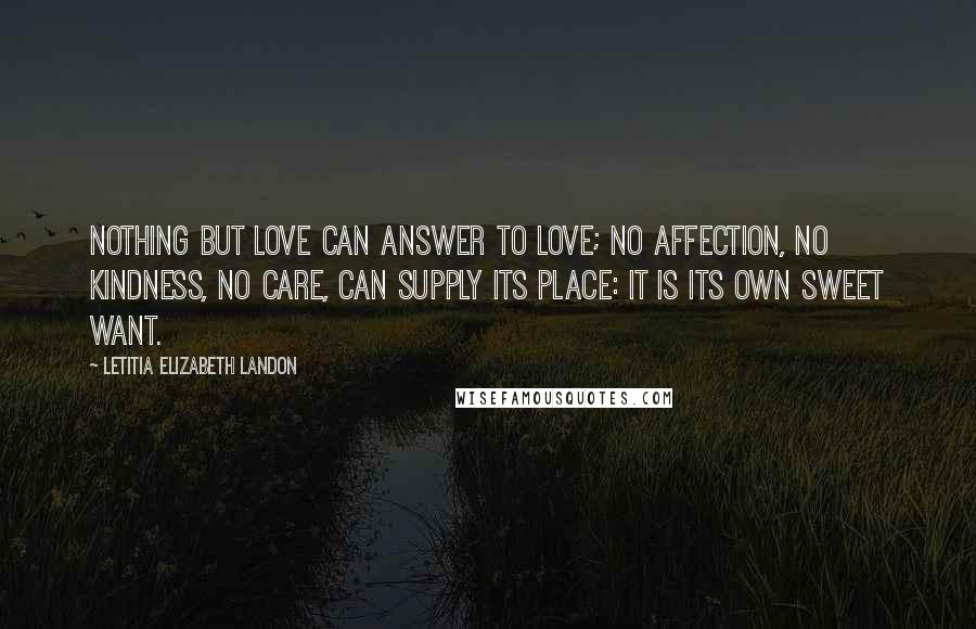 Letitia Elizabeth Landon Quotes: Nothing but love can answer to love; no affection, no kindness, no care, can supply its place: it is its own sweet want.