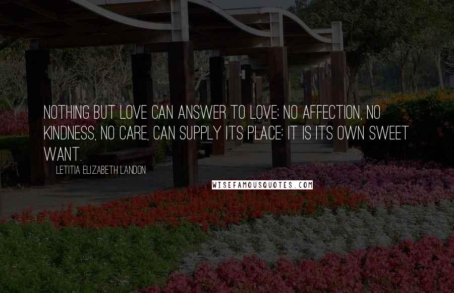 Letitia Elizabeth Landon Quotes: Nothing but love can answer to love; no affection, no kindness, no care, can supply its place: it is its own sweet want.