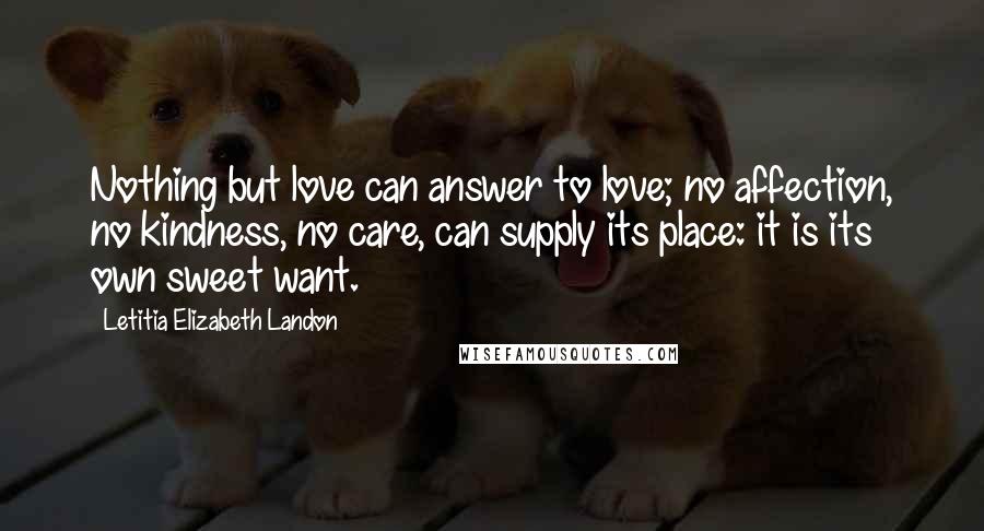 Letitia Elizabeth Landon Quotes: Nothing but love can answer to love; no affection, no kindness, no care, can supply its place: it is its own sweet want.