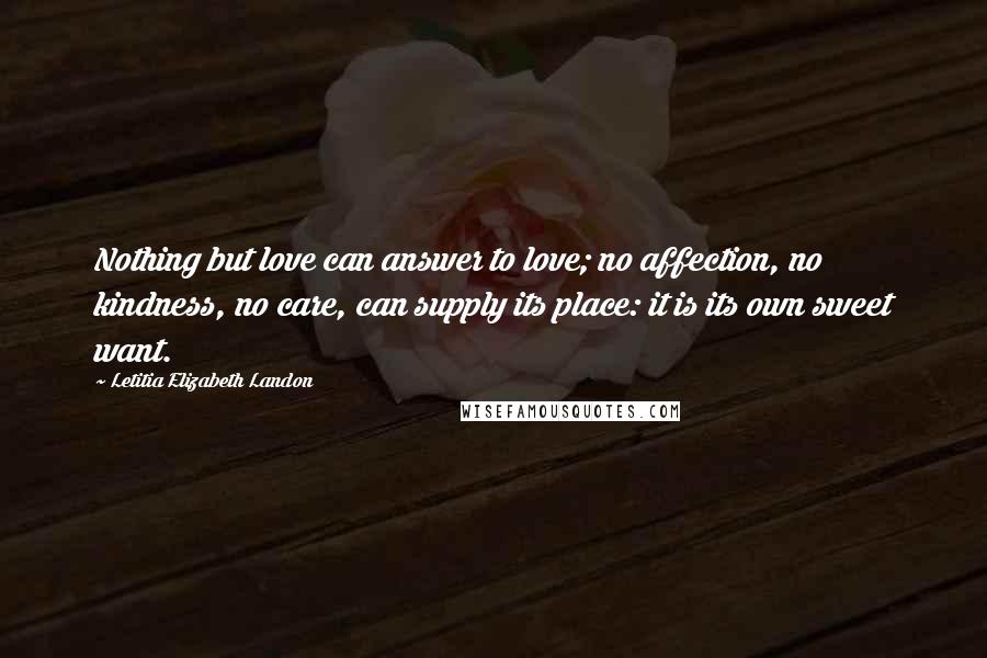 Letitia Elizabeth Landon Quotes: Nothing but love can answer to love; no affection, no kindness, no care, can supply its place: it is its own sweet want.