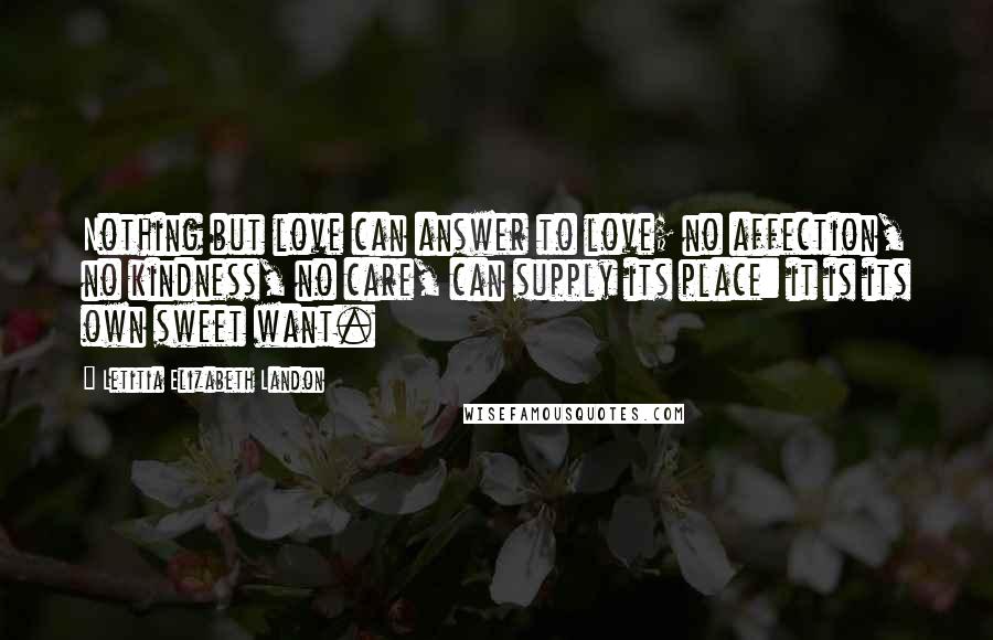 Letitia Elizabeth Landon Quotes: Nothing but love can answer to love; no affection, no kindness, no care, can supply its place: it is its own sweet want.