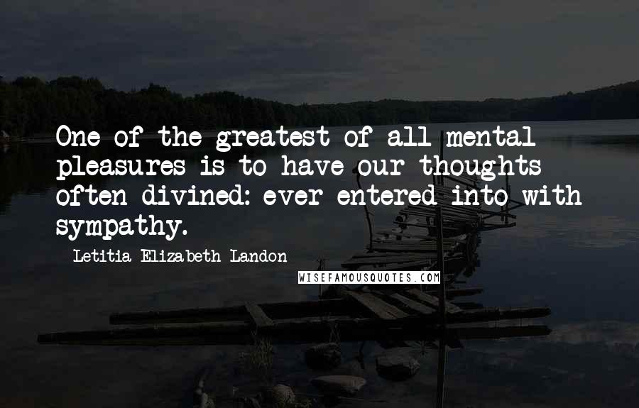 Letitia Elizabeth Landon Quotes: One of the greatest of all mental pleasures is to have our thoughts often divined: ever entered into with sympathy.