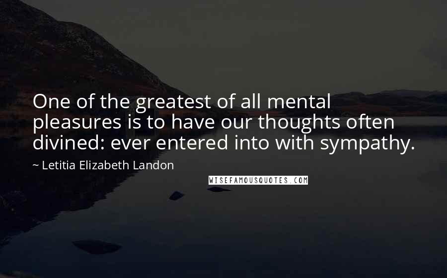 Letitia Elizabeth Landon Quotes: One of the greatest of all mental pleasures is to have our thoughts often divined: ever entered into with sympathy.