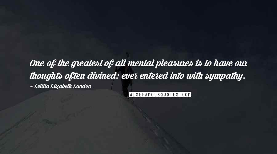 Letitia Elizabeth Landon Quotes: One of the greatest of all mental pleasures is to have our thoughts often divined: ever entered into with sympathy.