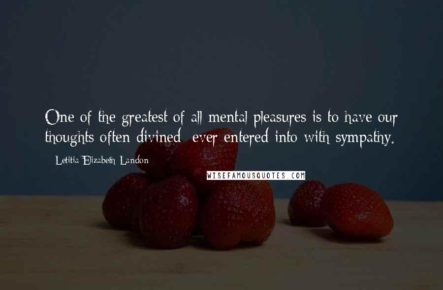 Letitia Elizabeth Landon Quotes: One of the greatest of all mental pleasures is to have our thoughts often divined: ever entered into with sympathy.