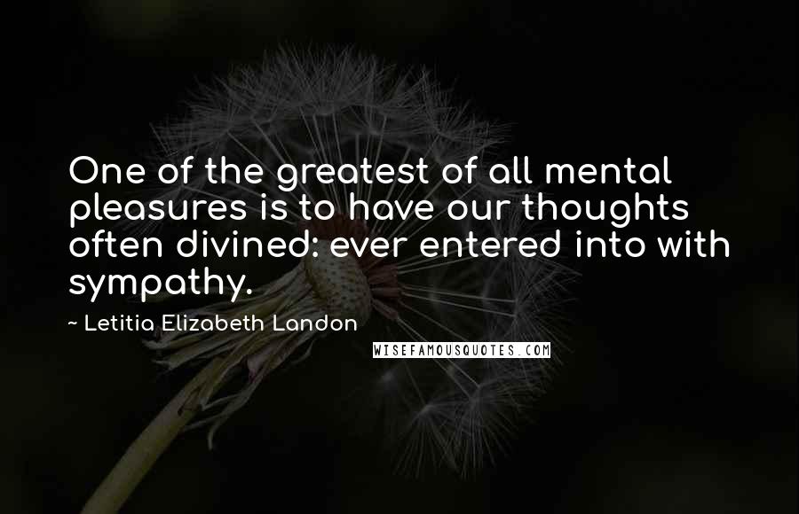Letitia Elizabeth Landon Quotes: One of the greatest of all mental pleasures is to have our thoughts often divined: ever entered into with sympathy.