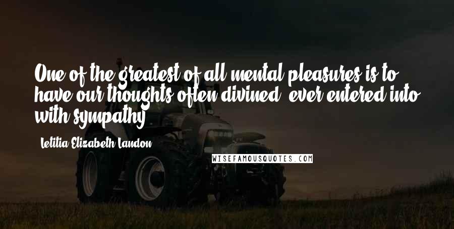 Letitia Elizabeth Landon Quotes: One of the greatest of all mental pleasures is to have our thoughts often divined: ever entered into with sympathy.