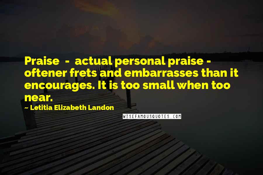 Letitia Elizabeth Landon Quotes: Praise  -  actual personal praise -  oftener frets and embarrasses than it encourages. It is too small when too near.